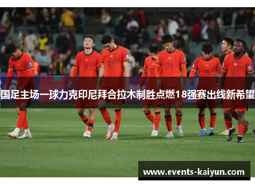 国足主场一球力克印尼拜合拉木制胜点燃18强赛出线新希望 国足主场一球力克印尼拜合拉木制胜点燃18强赛出线新希望