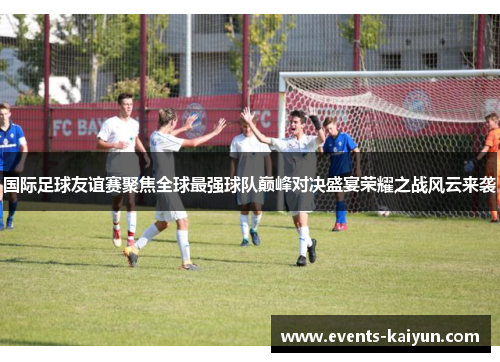 国际足球友谊赛聚焦全球最强球队巅峰对决盛宴荣耀之战风云来袭