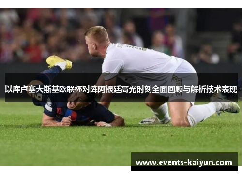 以库卢塞夫斯基欧联杯对阵阿根廷高光时刻全面回顾与解析技术表现